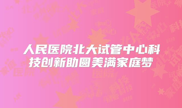 人民医院北大试管中心科技创新助圆美满家庭梦