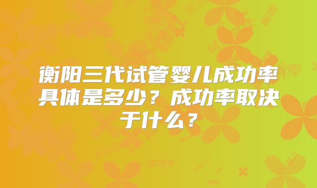 衡阳三代试管婴儿成功率具体是多少?成功率取决于什么?