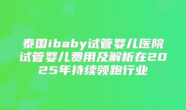泰国ibaby试管婴儿医院试管婴儿费用及解析在2025年持续领跑行业
