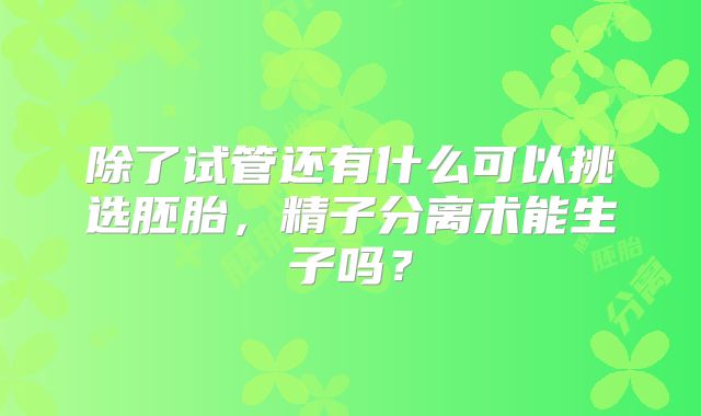 除了试管还有什么可以挑选胚胎，精子分离术能生子吗？