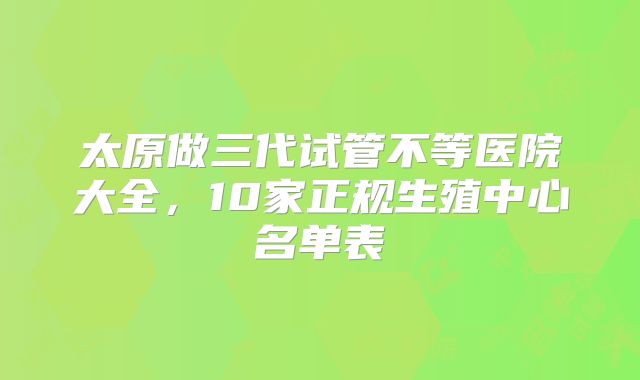 太原做三代试管不等医院大全，10家正规生殖中心名单表