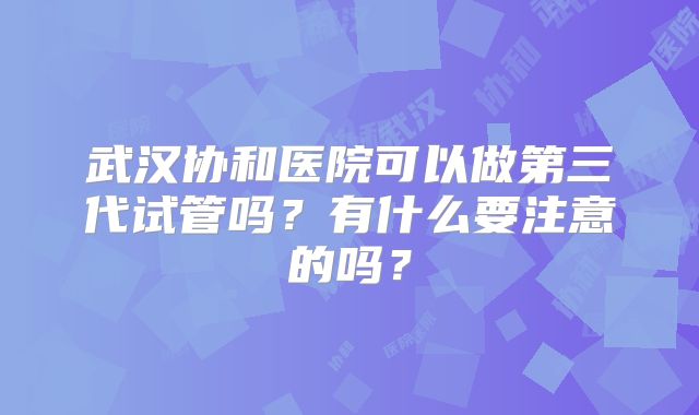 武汉协和医院可以做第三代试管吗?有什么要注意的吗?