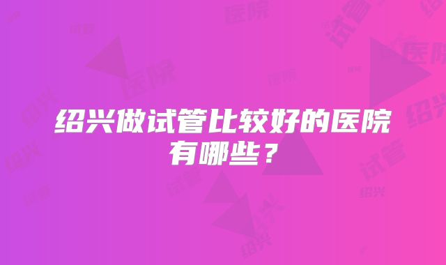 绍兴做试管比较好的医院有哪些？