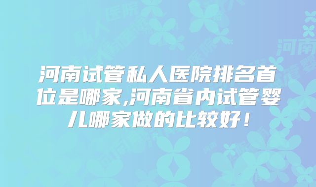 河南试管私人医院排名首位是哪家,河南省内试管婴儿哪家做的比较好!
