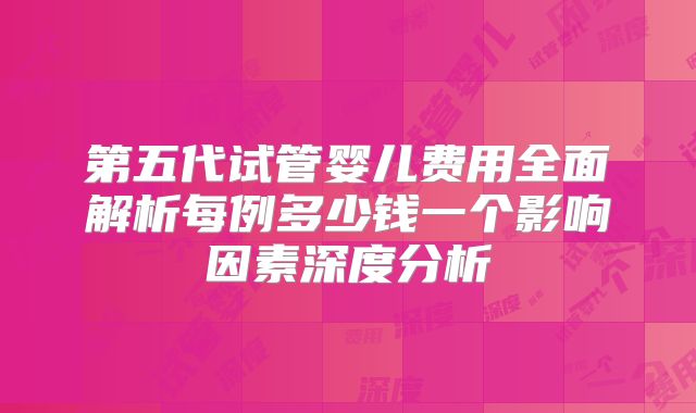 第五代试管婴儿费用全面解析每例多少钱一个影响因素深度分析
