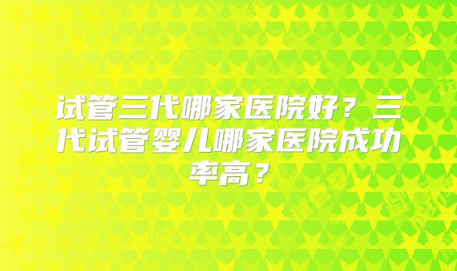 试管三代哪家医院好?三代试管婴儿哪家医院成功率高?
