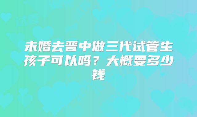 未婚去晋中做三代试管生孩子可以吗?大概要多少钱