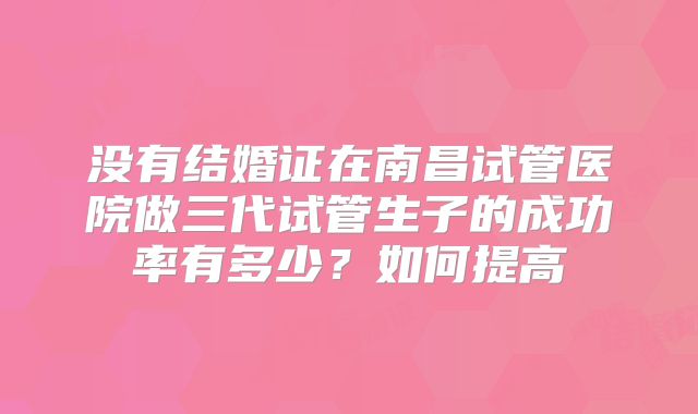 没有结婚证在南昌试管医院做三代试管生子的成功率有多少?如何提高