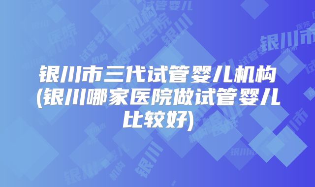 银川市三代试管婴儿机构(银川哪家医院做试管婴儿比较好)