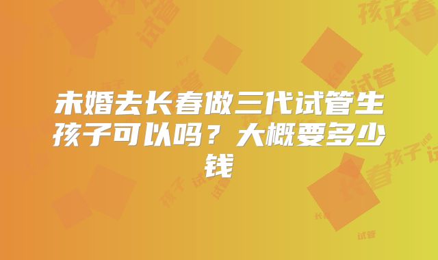 未婚去长春做三代试管生孩子可以吗？大概要多少钱