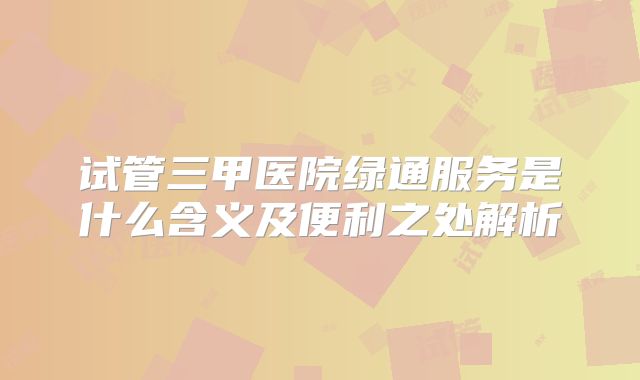 试管三甲医院绿通服务是什么含义及便利之处解析