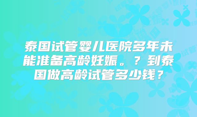泰国试管婴儿医院多年未能准备高龄妊娠。?到泰国做高龄试管多少钱?