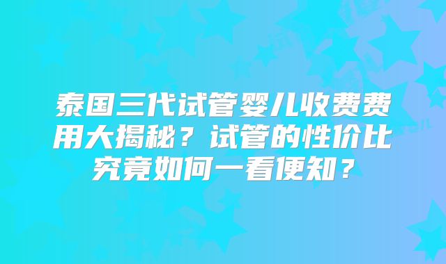 泰国三代试管婴儿收费费用大揭秘?试管的性价比究竟如何一看便知?