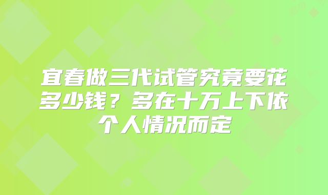 宜春做三代试管究竟要花多少钱?多在十万上下依个人情况而定