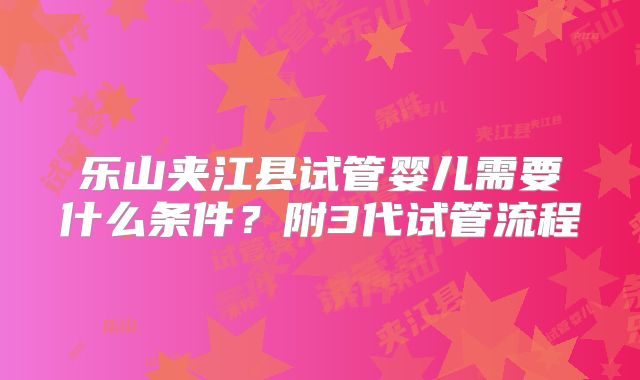乐山夹江县试管婴儿需要什么条件?附3代试管流程