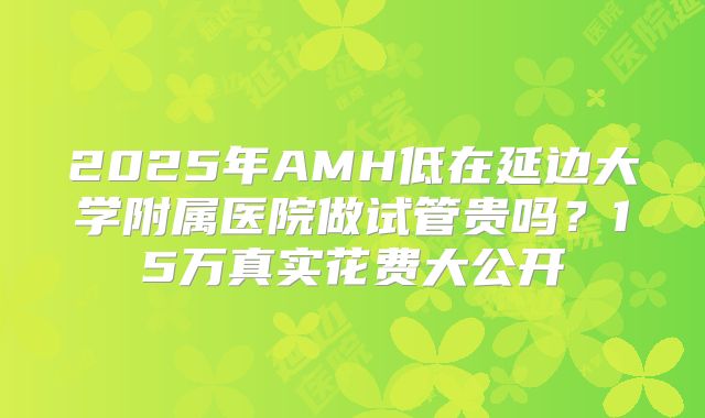 2025年AMH低在延边大学附属医院做试管贵吗？15万真实花费大公开