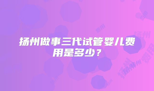 扬州做事三代试管婴儿费用是多少?