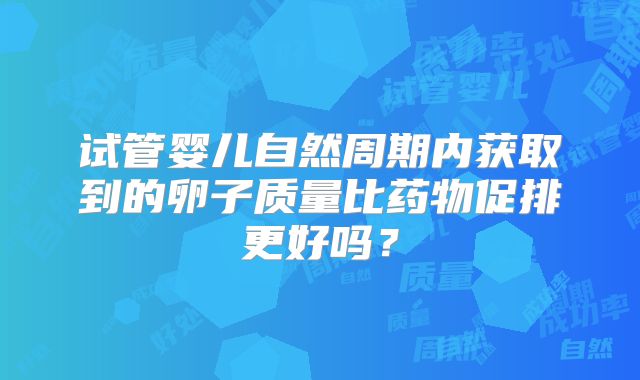 试管婴儿自然周期内获取到的卵子质量比药物促排更好吗?