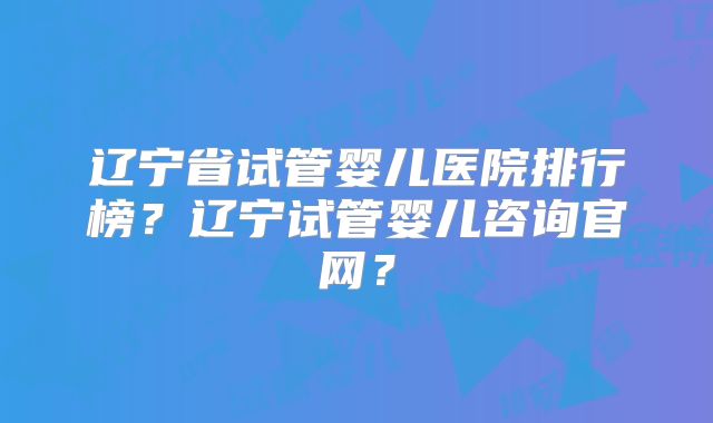 辽宁省试管婴儿医院排行榜？辽宁试管婴儿咨询官网？