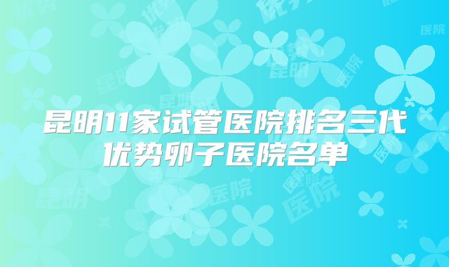 昆明11家试管医院排名三代优势卵子医院名单