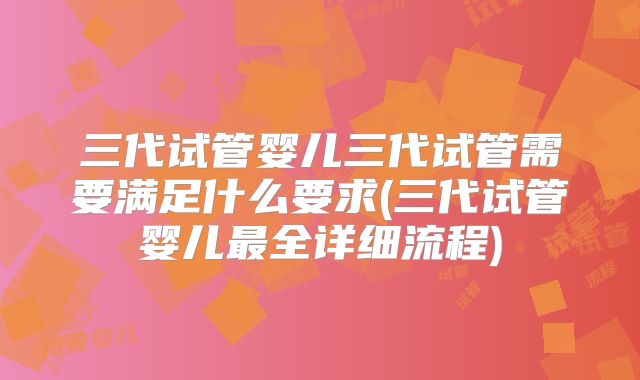 三代试管婴儿三代试管需要满足什么要求(三代试管婴儿最全详细流程)