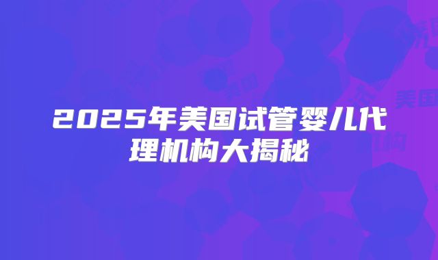 2025年美国试管婴儿代理机构大揭秘