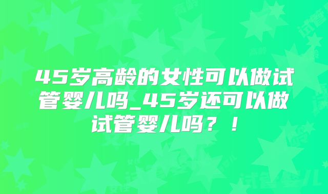 45岁高龄的女性可以做试管婴儿吗_45岁还可以做试管婴儿吗？！
