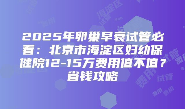 2025年卵巢早衰试管必看:北京市海淀区妇幼保健院12-15万费用值不值?省钱攻略