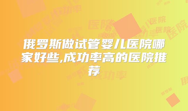 俄罗斯做试管婴儿医院哪家好些,成功率高的医院推荐
