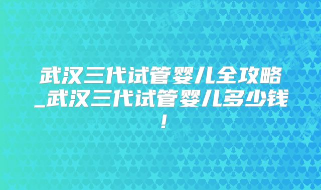 武汉三代试管婴儿全攻略_武汉三代试管婴儿多少钱!