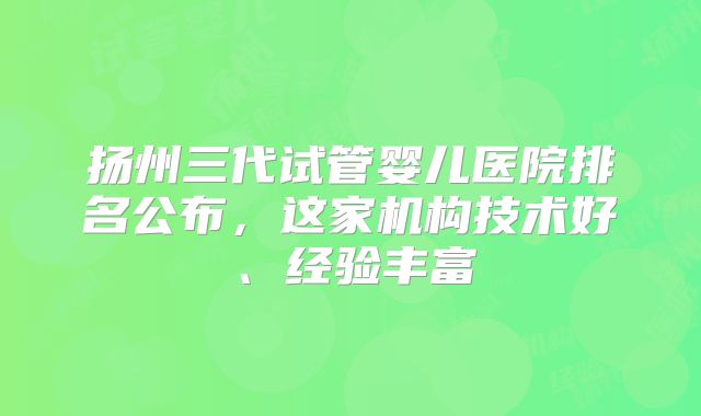扬州三代试管婴儿医院排名公布,这家机构技术好、经验丰富