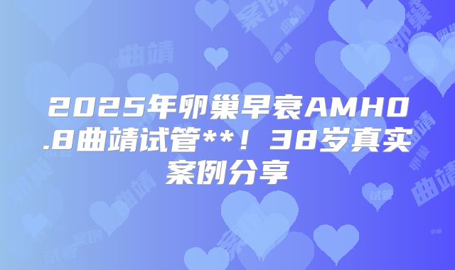 2025年卵巢早衰AMH0.8曲靖试管**!38岁真实案例分享