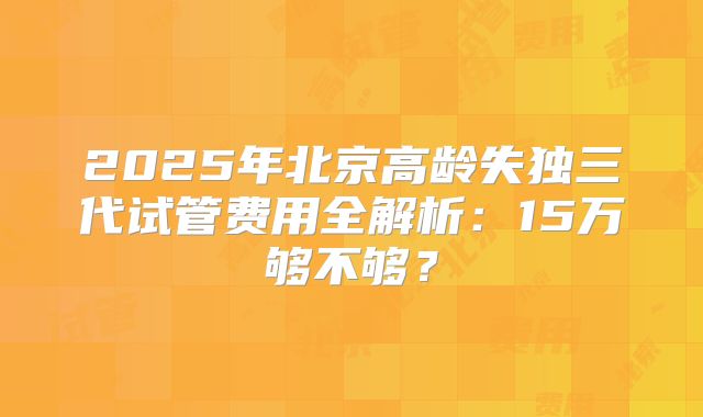 2025年北京高龄失独三代试管费用全解析:15万够不够?