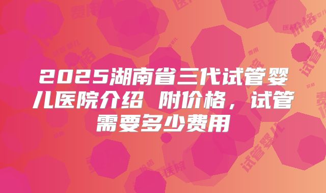 2025湖南省三代试管婴儿医院介绍 附价格，试管需要多少费用