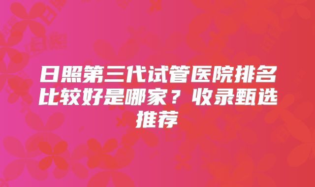 日照第三代试管医院排名比较好是哪家?收录甄选推荐