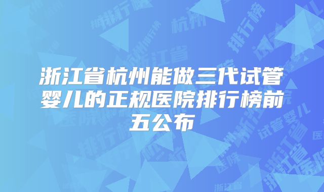 浙江省杭州能做三代试管婴儿的正规医院排行榜前五公布