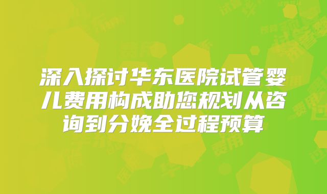 深入探讨华东医院试管婴儿费用构成助您规划从咨询到分娩全过程预算
