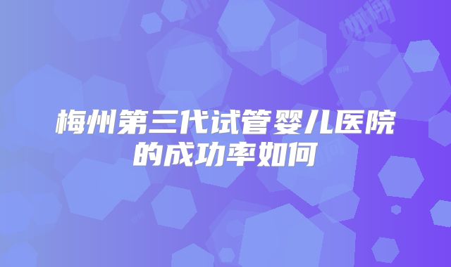 梅州第三代试管婴儿医院的成功率如何