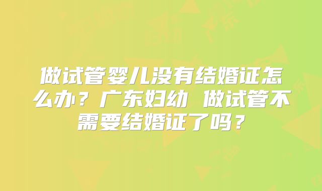 做试管婴儿没有结婚证怎么办?广东妇幼 做试管不需要结婚证了吗?