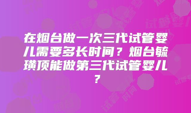 在烟台做一次三代试管婴儿需要多长时间?烟台毓璜顶能做第三代试管婴儿?