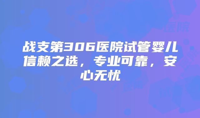 战支第306医院试管婴儿信赖之选,专业可靠,安心无忧