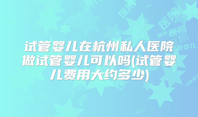 试管婴儿在杭州私人医院做试管婴儿可以吗(试管婴儿费用大约多少)