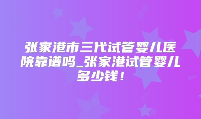 张家港市三代试管婴儿医院靠谱吗_张家港试管婴儿多少钱!