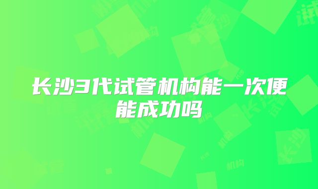 长沙3代试管机构能一次便能成功吗