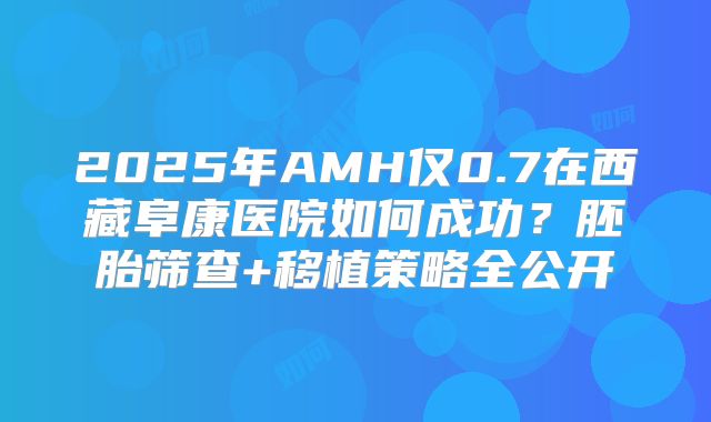 2025年AMH仅0.7在西藏阜康医院如何成功?胚胎筛查+移植策略全公开