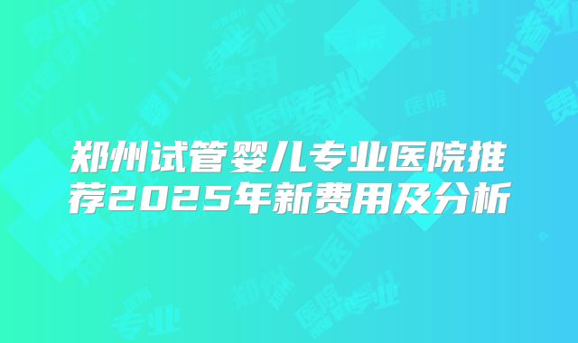 郑州试管婴儿专业医院推荐2025年新费用及分析