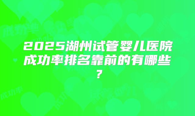 2025湖州试管婴儿医院成功率排名靠前的有哪些?