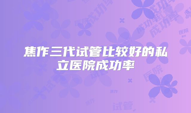 焦作三代试管比较好的私立医院成功率