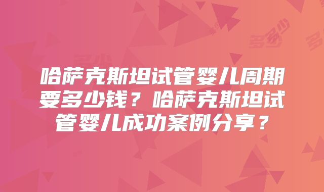 哈萨克斯坦试管婴儿周期要多少钱?哈萨克斯坦试管婴儿成功案例分享?