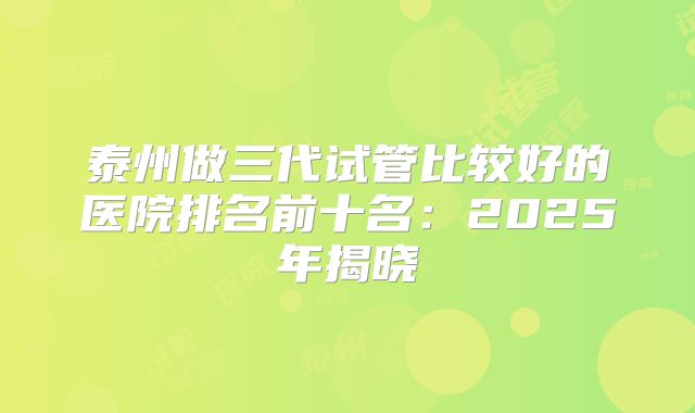 泰州做三代试管比较好的医院排名前十名：2025年揭晓